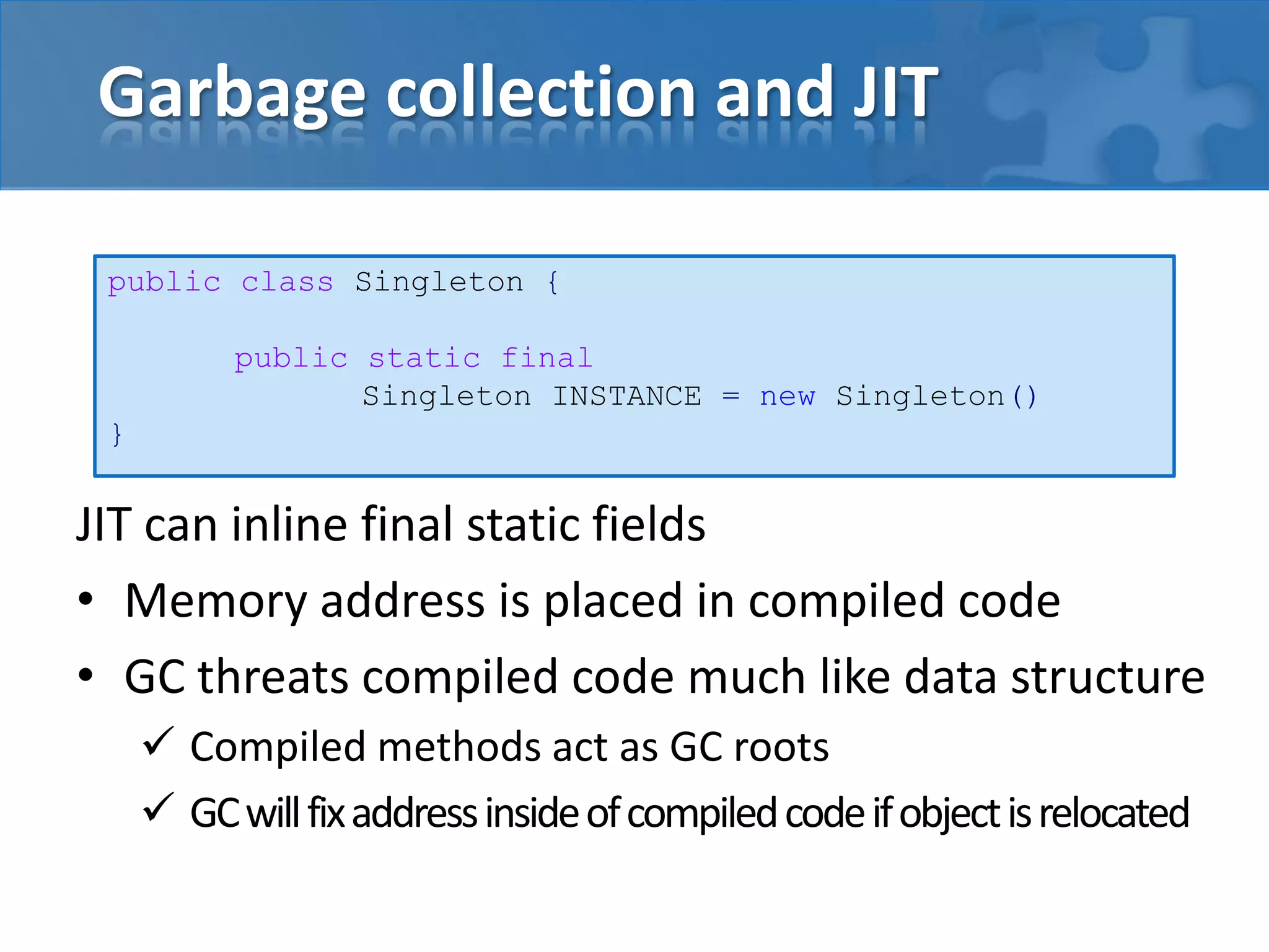 Garbage collection and JIT
JIT can inline final static fields
• Memory address is placed in compiled code
• GC threats compiled code much like data structure
 Compiled methods act as GC roots
 GCwillfixaddressinsideofcompiledcodeifobjectisrelocated
public class Singleton {
public static final
Singleton INSTANCE = new Singleton()
}
 