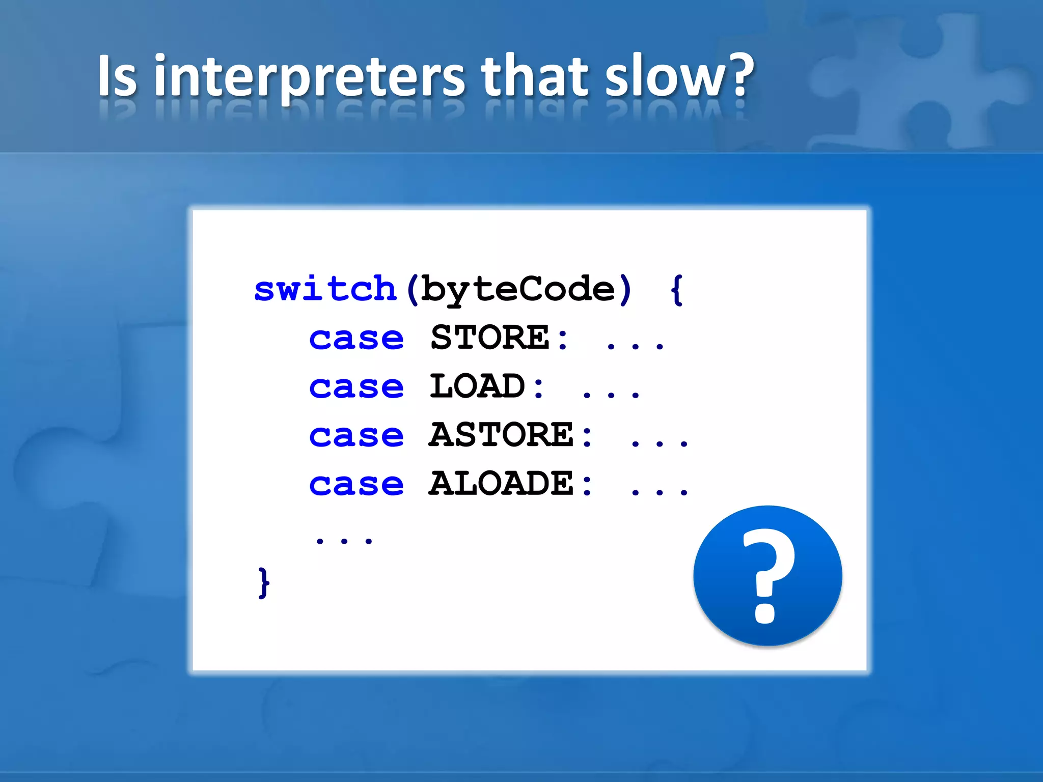 Is interpreters that slow?
switch(byteCode) {
case STORE: ...
case LOAD: ...
case ASTORE: ...
case ALOADE: ...
...
}
?
 