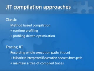 JIT compilation approaches
Classic
Method based compilation
+ runtime profiling
+ profiling driven optimization
Tracing JIT
Recording whole execution paths (trace)
+ fallbacktointerpretedifexecutiondeviatesfrompath
+ maintain a tree of compiled traces
 