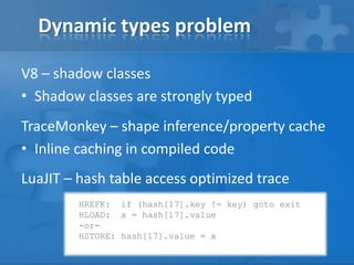 Dynamic types problem
V8 – shadow classes
• Shadow classes are strongly typed
TraceMonkey – shape inference/property cache
• Inline caching in compiled code
LuaJIT – hash table access optimized trace
HREFK: if (hash[17].key != key) goto exit
HLOAD: x = hash[17].value
-or-
HSTORE: hash[17].value = x
 