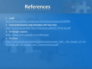References
1. LuaJIT
http://article.gmane.org/gmane.comp.lang.lua.general/58908
2. IncrementalDynamicCodeGenerationwithTraceTrees
http://www.ics.uci.edu/~franz/Site/pubs-pdf/ICS-TR-06-16.pdf
3. V8 Design aspects
https://developers.google.com/v8/design
4. RPython
http://tratt.net/laurie/research/pubs/papers/bolz_tratt__the_impact_of_me
tatracing_on_vm_design_and_implementation.pdf
 