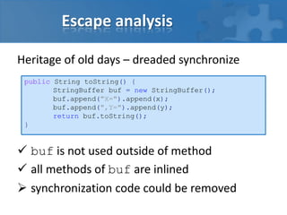 Escape analysis
Heritage of old days – dreaded synchronize
 buf is not used outside of method
 all methods of buf are inlined
 synchronization code could be removed
public String toString() {
StringBuffer buf = new StringBuffer();
buf.append("X=").append(x);
buf.append(",Y=").append(y);
return buf.toString();
}
 