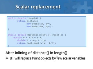 Scalar replacement
After inlining of distance() in length()
 JITwillreplacePointobjectsbyfewscalarvariables
public double length() {
return distance(
new Point(ax, ay),
new Point(bx, by));
}
public double distance(Point a, Point b) {
double w = a.x - b.x;
double h = a.y - b.y;
return Math.sqrt(w*w + h*h);
}
 