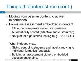 Things that interest me (cont.)
10


      4.   Moving from passive content to active
           experiences
      5.   Formative assessment embedded in content
            Inline,not a separate system / experience
            Automatically scored (adaptive and customized)
            Not just for high-stakes testing (e.g., SAT, GRE)


           What intrigues me…
            Giving control to students and faculty, moving to
             individual formative feedback
            Building an assessment player / embedded
             assessment engine.
     Unless otherwise specified, this work is licensed under a Creative Commons Attribution 3.0 United
 