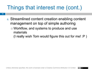 Things that interest me (cont.)
11


      6.   Streamlined content creation enabling content
           management on top of simple authoring
            Workflow,              and systems to produce and use
               materials
               (I really wish Tom would figure this out for me! :P )




     Unless otherwise specified, this work is licensed under a Creative Commons Attribution 3.0 United
 
