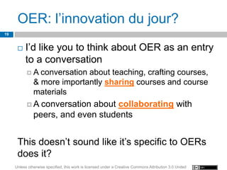 OER: l’innovation du jour?
19


         I’d like you to think about OER as an entry
          to a conversation
           A    conversation about teaching, crafting courses,
               & more importantly sharing courses and course
               materials
           A    conversation about collaborating with
               peers, and even students


      This doesn’t sound like it’s specific to OERs
      does it?
     Unless otherwise specified, this work is licensed under a Creative Commons Attribution 3.0 United
 