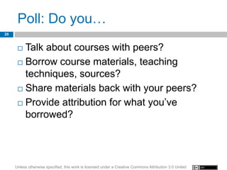 Poll: Do you…
20


       Talk about courses with peers?
       Borrow course materials, teaching
        techniques, sources?
       Share materials back with your peers?

       Provide attribution for what you’ve
        borrowed?




     Unless otherwise specified, this work is licensed under a Creative Commons Attribution 3.0 United
 