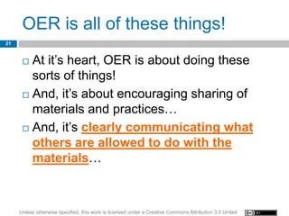 OER is all of these things!
21


       At it’s heart, OER is about doing these
        sorts of things!
       And, it’s about encouraging sharing of

        materials and practices…
       And, it’s clearly communicating what
        others are allowed to do with the
        materials…



     Unless otherwise specified, this work is licensed under a Creative Commons Attribution 3.0 United
 