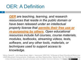 OER: A Definition
23


              OER are teaching, learning, and research
              resources that reside in the public domain or
              have been released under an intellectual
              property license that permits their free use or
              re-purposing by others. Open educational
              resources include full courses, course materials,
              modules, textbooks, streaming videos, tests,
              software, and any other tools, materials, or
              techniques used to support access to
              knowledge.
     Atkins, Daniel E., John Seely Brown, Allen L. Hammond. (2007-02). “A Review of Open Educational Resources
     (OER) Movement: Achievements, Challenges, and New Opportunities.” Menlo Park, CA: The William and Flora
        Unless otherwise specified, this work is licensed under a Creative Commons Attribution 3.0 United Foundation. p. 4.
                                                                                                   Hewlett
 
