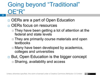 Going beyond “Traditional”
24
      OE“R”
         OERs are a part of Open Education
         OERs focus on resources
            They  have been getting a lot of attention at the
             federal and state levels
            They are primarily course materials and open
             textbooks
            Many have been developed by academics,
             colleges and universities
         But, Open Education is the bigger concept
            Sharing,             availability and access


     Unless otherwise specified, this work is licensed under a Creative Commons Attribution 3.0 United
 