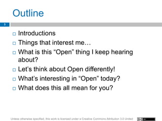 Outline
3


        Introductions
        Things that interest me…
        What is this “Open” thing I keep hearing
         about?
        Let’s think about Open differently!
        What’s interesting in “Open” today?
        What does this all mean for you?



    Unless otherwise specified, this work is licensed under a Creative Commons Attribution 3.0 United
 