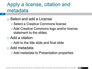Apply a license, citation and
33
      metadata
         Select and add a License
            Selecta Creative Commons license
            Add Creative Commons logo and/or license
             statement to the slides
         Add a citation
            Add        to the title slide and final slide
         Add metadata
            Add        metadata to Presentation properties



     Unless otherwise specified, this work is licensed under a Creative Commons Attribution 3.0 United
 