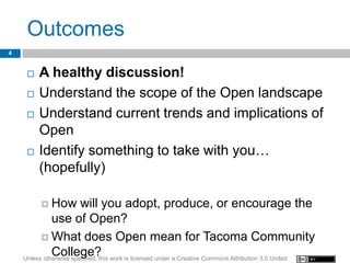 Outcomes
4


        A healthy discussion!
        Understand the scope of the Open landscape
        Understand current trends and implications of
         Open
        Identify something to take with you…
         (hopefully)

          How          will you adopt, produce, or encourage the
              use of Open?
           What does Open mean for Tacoma Community
              College?
    Unless otherwise specified, this work is licensed under a Creative Commons Attribution 3.0 United
 