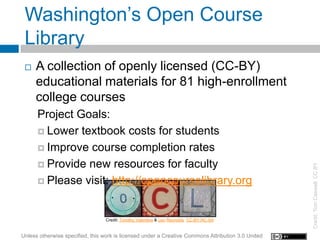 Washington’s Open Course
 Library
    A collection of openly licensed (CC-BY)
     educational materials for 81 high-enrollment
     college courses
      Project Goals:
       Lower textbook costs for students

       Improve course completion rates

       Provide new resources for faculty




                                                                                                    Credit: Tom Caswell, CC BY
       Please visit: http://opencourselibrary.org



                                  Credit: Timothy Valentine & Leo Reynolds CC-BY-NC-SA


Unless otherwise specified, this work is licensed under a Creative Commons Attribution 3.0 United
 