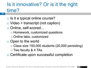 Is it innovative? Or is it the right
59
      time?
         Is it a typical online course?
         Video + transcript (not caption)
         Online, self-scored…
            Homework,   customized questions
            Online labs, customized

         Open to the world
            Class size 150,000 students (20,000 persisting)
            Two faculty & 4 TAs

         Certificate upon successful completion


     Unless otherwise specified, this work is licensed under a Creative Commons Attribution 3.0 United
 