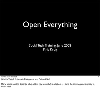 Open Everything

                               Social Tech Training, June 2008
                                         Kris Krug




Monday, June 23, 2008                                                                                        1
What is Web 2.0 vis a vis Philosophic and Cultural Shift

Many words used to describe what all this new web stuff is all about ... i think the common demoninator is
Open ness
 