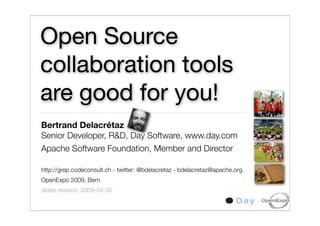 Open Source
collaboration tools
are good for you!
Bertrand Delacrétaz
Senior Developer, R&D, Day Software, www.day.com
Apache Software Foundation, Member and Director

http://grep.codeconsult.ch - twitter: @bdelacretaz - bdelacretaz@apache.org
OpenExpo 2009, Bern
slides revision: 2009-04-30
                                                                              1
 