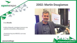 2002: Martin Dougiamas
18@asanzdiego
Crea Moodle.
4 años después consigue revocar una
patente concedida a Blackboard.
¿Existirían hoy los MOOCs con esa
patente?
 
