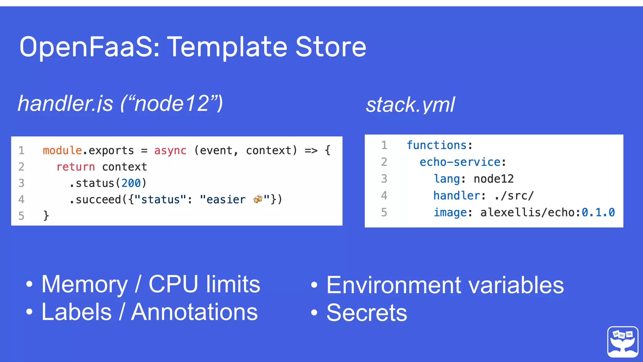 OpenFaaS: Template Store
handler.js (“node12”) stack.yml
• Memory / CPU limits
• Labels / Annotations
• Environment variables
• Secrets
 