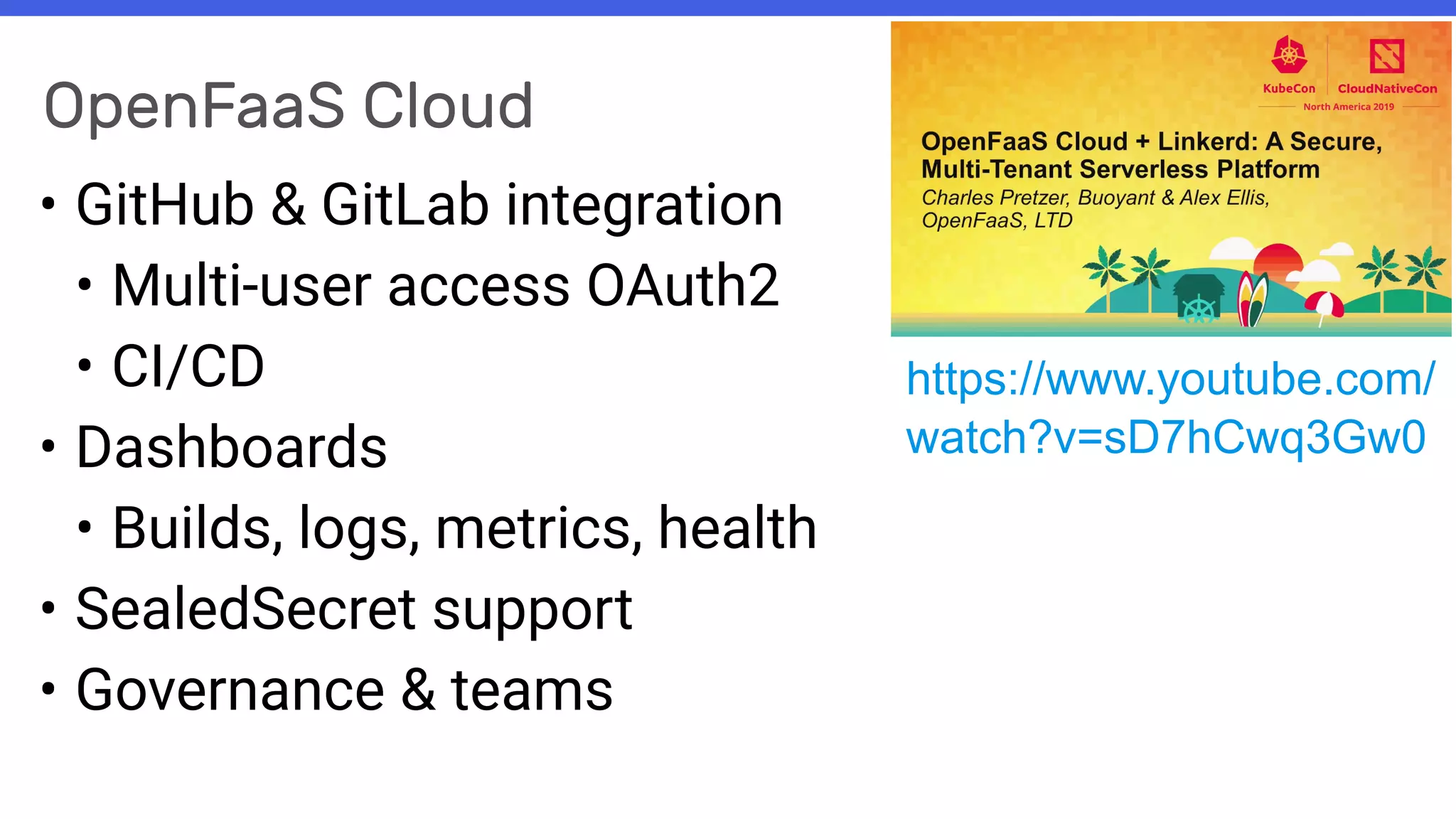 OpenFaaS Cloud
• GitHub & GitLab integration
• Multi-user access OAuth2
• CI/CD
• Dashboards
• Builds, logs, metrics, health
• SealedSecret support
• Governance & teams
https://www.youtube.com/
watch?v=sD7hCwq3Gw0
 