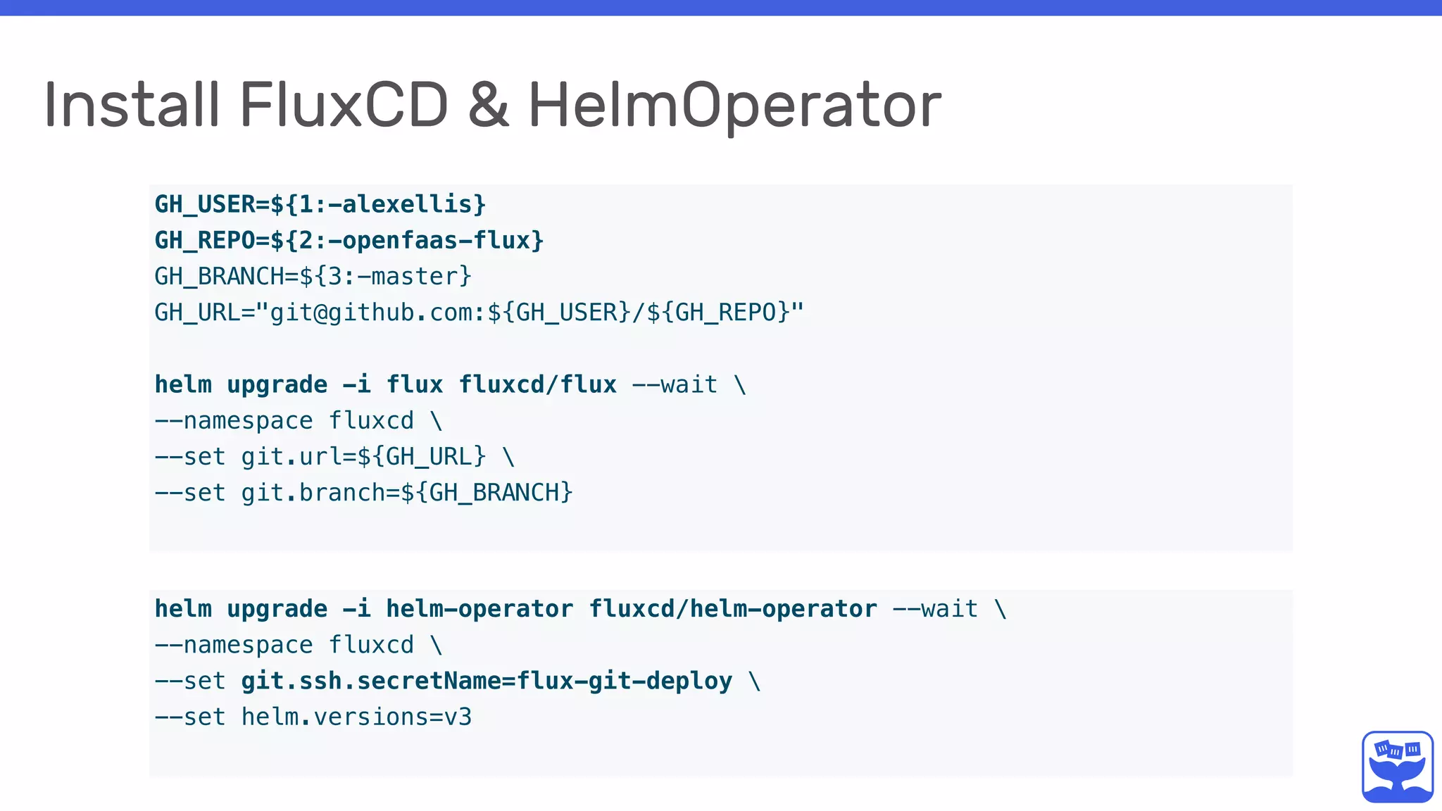 Install FluxCD & HelmOperator
GH_USER=${1:-alexellis}
GH_REPO=${2:-openfaas-flux}
GH_BRANCH=${3:-master}
GH_URL="git@github.com:${GH_USER}/${GH_REPO}"
helm upgrade -i flux fluxcd/flux --wait 
--namespace fluxcd 
--set git.url=${GH_URL} 
--set git.branch=${GH_BRANCH}
helm upgrade -i helm-operator fluxcd/helm-operator --wait 
--namespace fluxcd 
--set git.ssh.secretName=flux-git-deploy 
--set helm.versions=v3
 