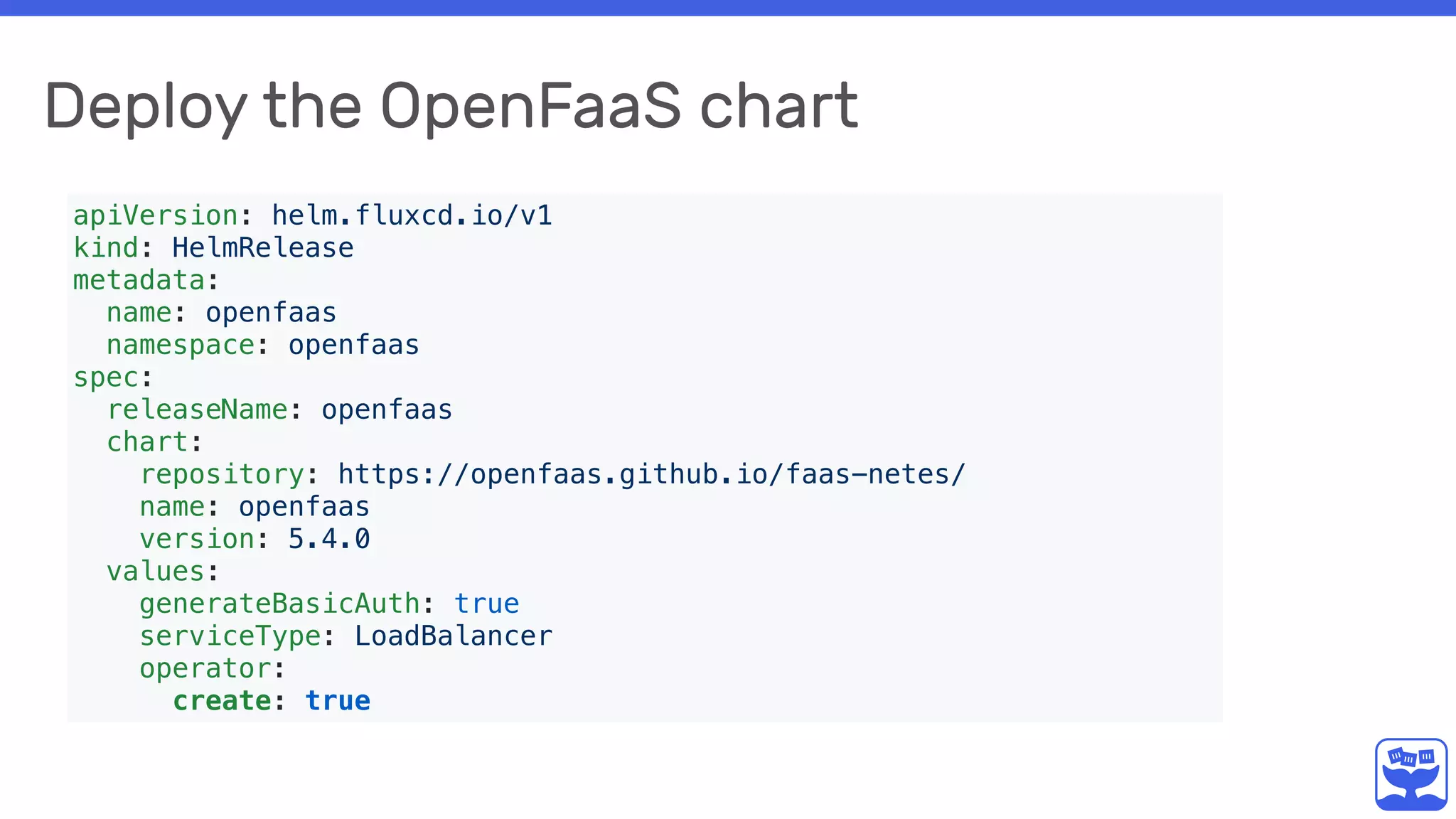 Deploy the OpenFaaS chart
apiVersion: helm.fluxcd.io/v1
kind: HelmRelease
metadata:
name: openfaas
namespace: openfaas
spec:
releaseName: openfaas
chart:
repository: https://openfaas.github.io/faas-netes/
name: openfaas
version: 5.4.0
values:
generateBasicAuth: true
serviceType: LoadBalancer
operator:
create: true
 