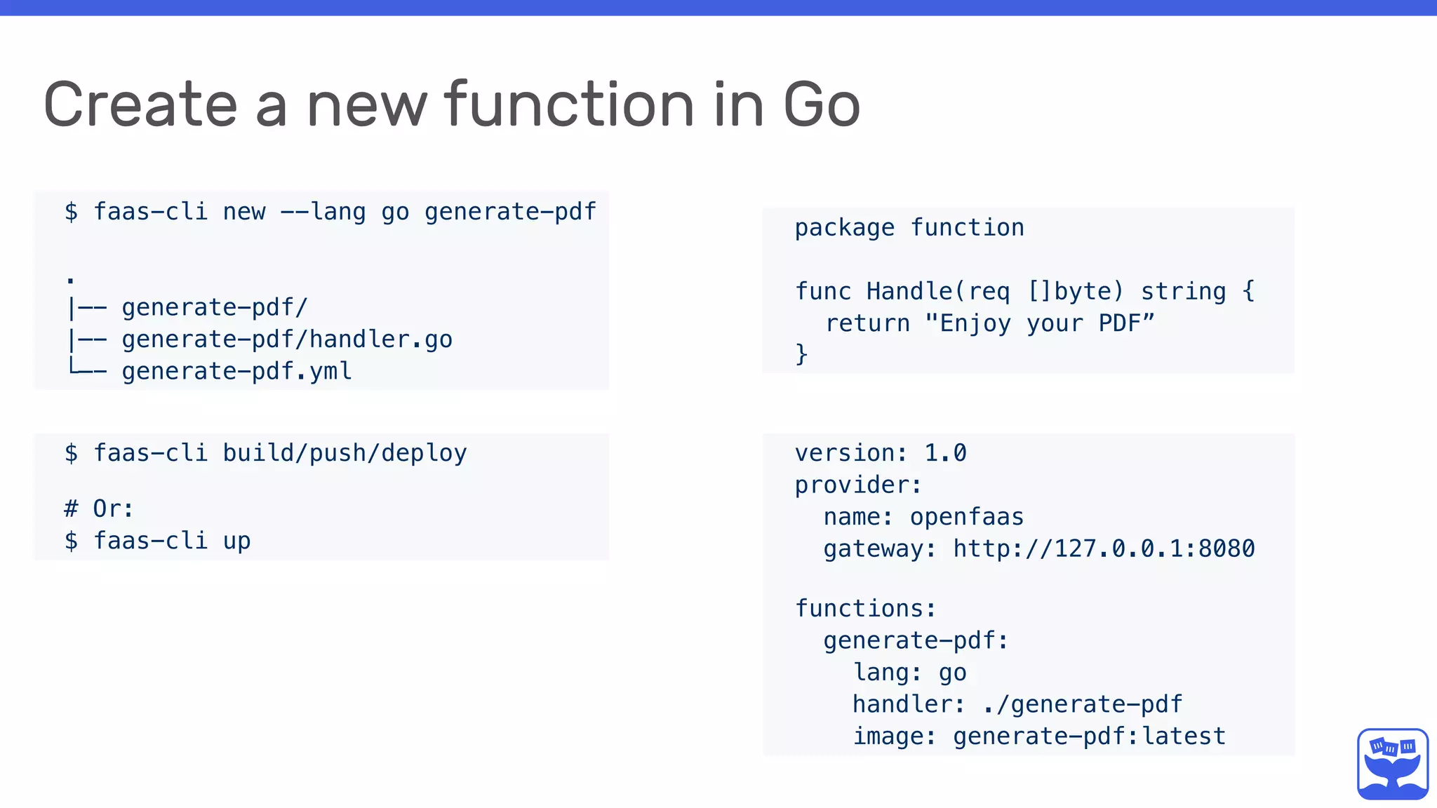 Create a new function in Go
$ faas-cli new --lang go generate-pdf
.
|—- generate-pdf/
|—- generate-pdf/handler.go
└—- generate-pdf.yml
package function
func Handle(req []byte) string {
return "Enjoy your PDF”
}
version: 1.0
provider:
name: openfaas
gateway: http://127.0.0.1:8080 
functions:
generate-pdf:
lang: go
handler: ./generate-pdf
image: generate-pdf:latest
$ faas-cli build/push/deploy 
 
# Or:
$ faas-cli up
 