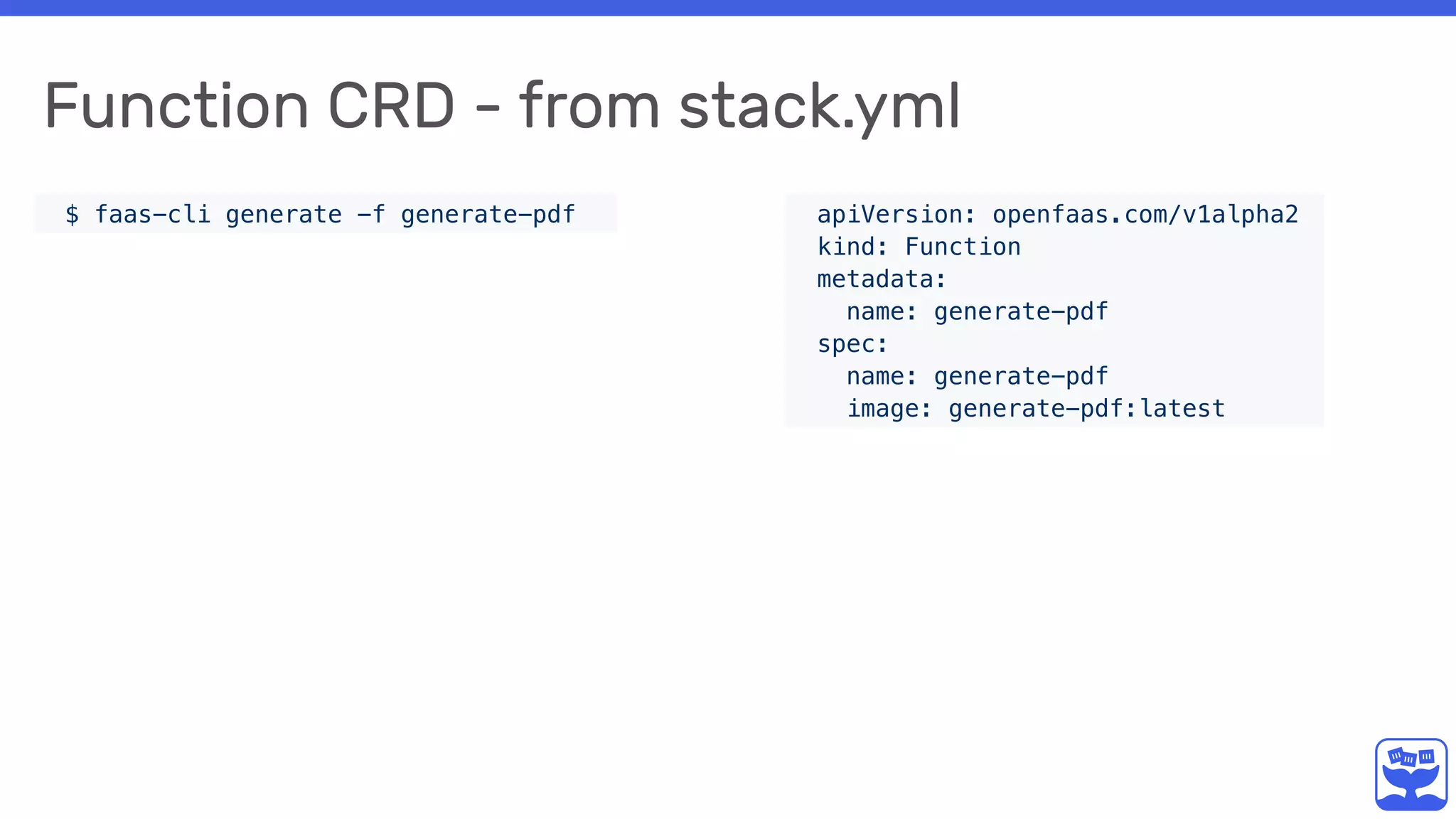 Function CRD - from stack.yml
$ faas-cli generate -f generate-pdf apiVersion: openfaas.com/v1alpha2
kind: Function
metadata:
name: generate-pdf
spec:
name: generate-pdf
image: generate-pdf:latest
 