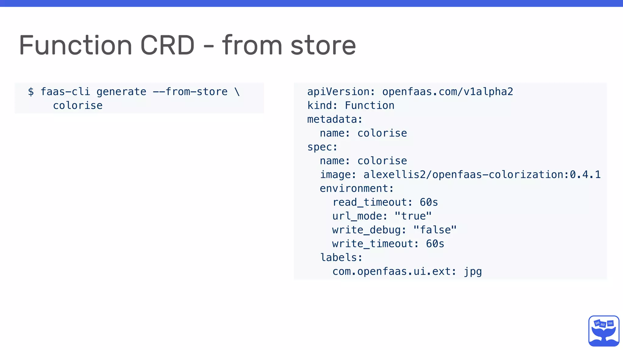 Function CRD - from store
$ faas-cli generate --from-store 
colorise
apiVersion: openfaas.com/v1alpha2
kind: Function
metadata:
name: colorise
spec:
name: colorise
image: alexellis2/openfaas-colorization:0.4.1
environment:
read_timeout: 60s
url_mode: "true"
write_debug: "false"
write_timeout: 60s
labels:
com.openfaas.ui.ext: jpg
 