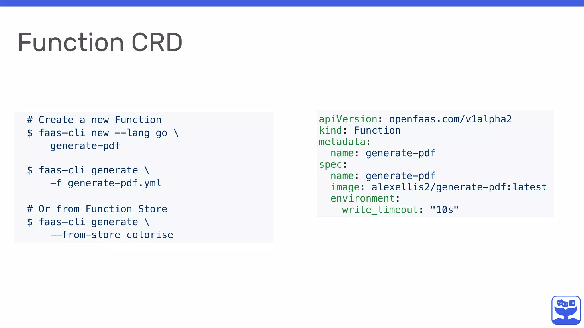 Function CRD
apiVersion: openfaas.com/v1alpha2
kind: Function
metadata:
name: generate-pdf
spec:
name: generate-pdf
image: alexellis2/generate-pdf:latest
environment:
write_timeout: "10s"
# Create a new Function
$ faas-cli new --lang go 
generate-pdf 
$ faas-cli generate 
-f generate-pdf.yml
# Or from Function Store
$ faas-cli generate 
--from-store colorise
 