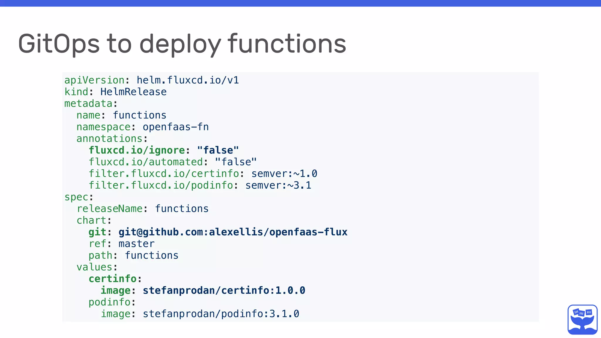 GitOps to deploy functions
apiVersion: helm.fluxcd.io/v1
kind: HelmRelease
metadata:
name: functions
namespace: openfaas-fn
annotations:
fluxcd.io/ignore: "false"
fluxcd.io/automated: "false"
filter.fluxcd.io/certinfo: semver:~1.0
filter.fluxcd.io/podinfo: semver:~3.1
spec:
releaseName: functions
chart:
git: git@github.com:alexellis/openfaas-flux
ref: master
path: functions
values:
certinfo:
image: stefanprodan/certinfo:1.0.0
podinfo:
image: stefanprodan/podinfo:3.1.0
 