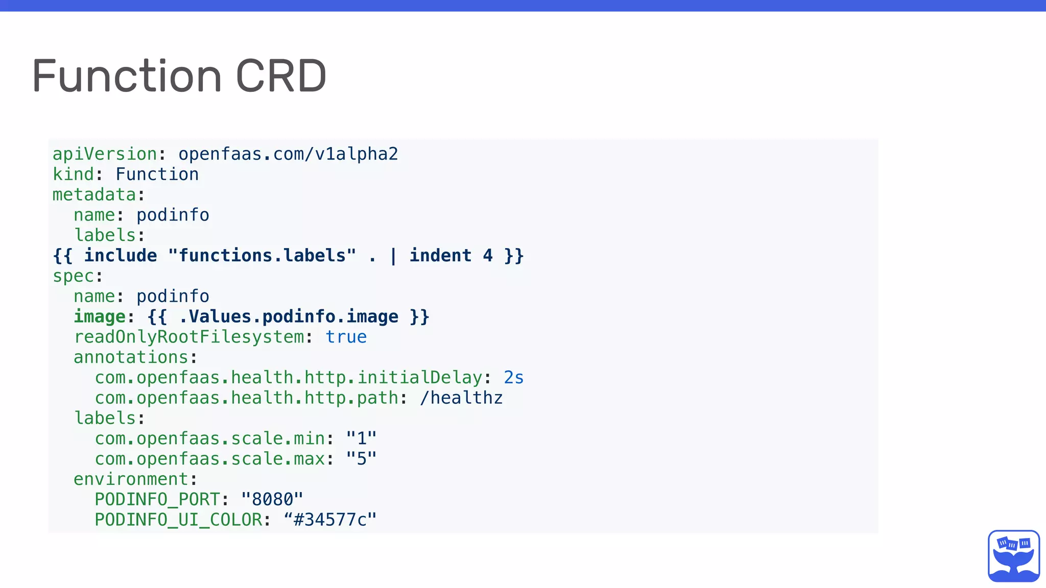 Function CRD
apiVersion: openfaas.com/v1alpha2
kind: Function
metadata:
name: podinfo
labels:
{{ include "functions.labels" . | indent 4 }}
spec:
name: podinfo
image: {{ .Values.podinfo.image }}
readOnlyRootFilesystem: true
annotations:
com.openfaas.health.http.initialDelay: 2s
com.openfaas.health.http.path: /healthz
labels:
com.openfaas.scale.min: "1"
com.openfaas.scale.max: "5"
environment:
PODINFO_PORT: "8080"
PODINFO_UI_COLOR: “#34577c"
 