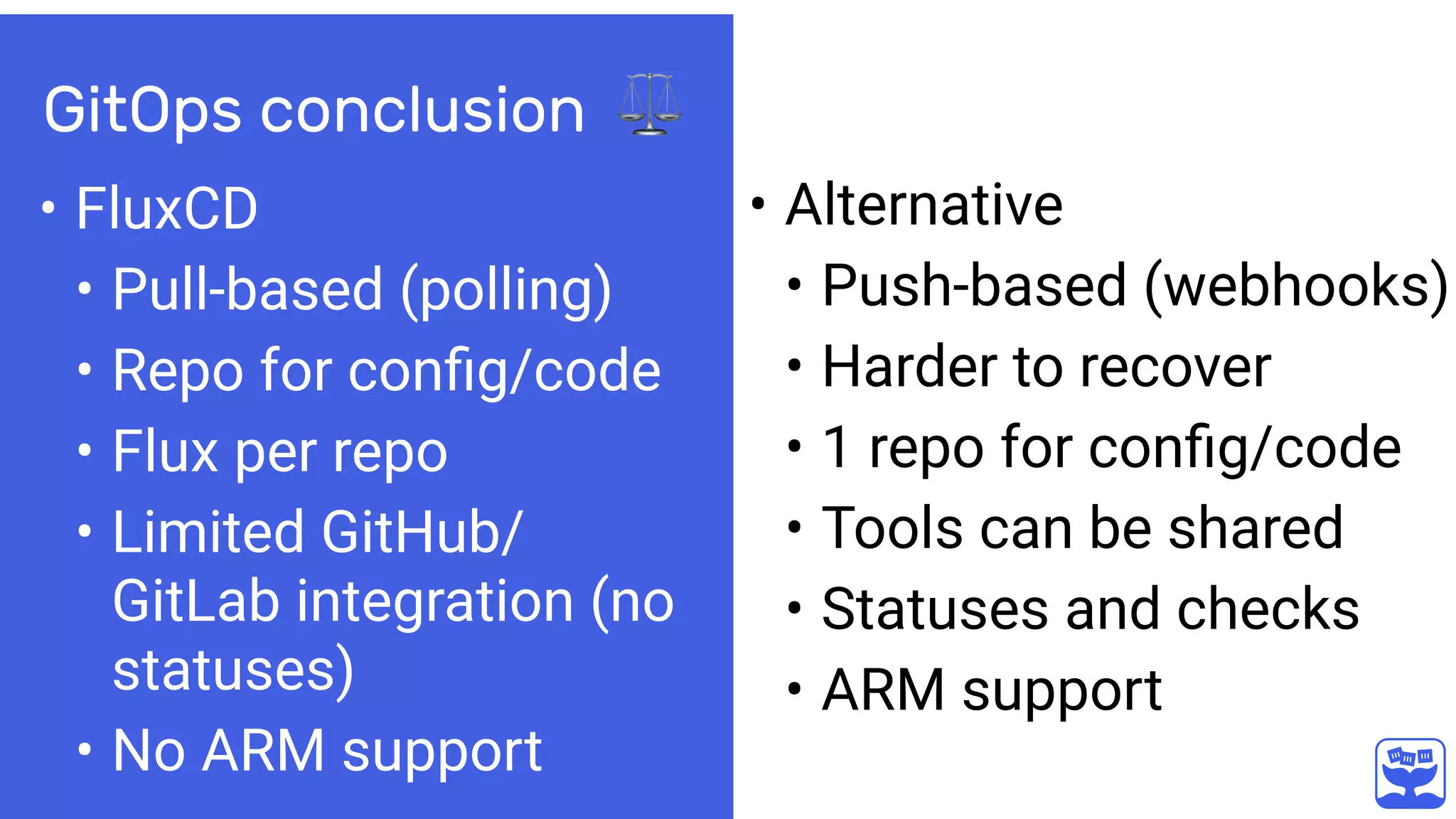GitOps conclusion ⚖
• FluxCD
• Pull-based (polling)
• Repo for conﬁg/code
• Flux per repo
• Limited GitHub/
GitLab integration (no
statuses)
• No ARM support
• Alternative
• Push-based (webhooks)
• Harder to recover
• 1 repo for conﬁg/code
• Tools can be shared
• Statuses and checks
• ARM support
 