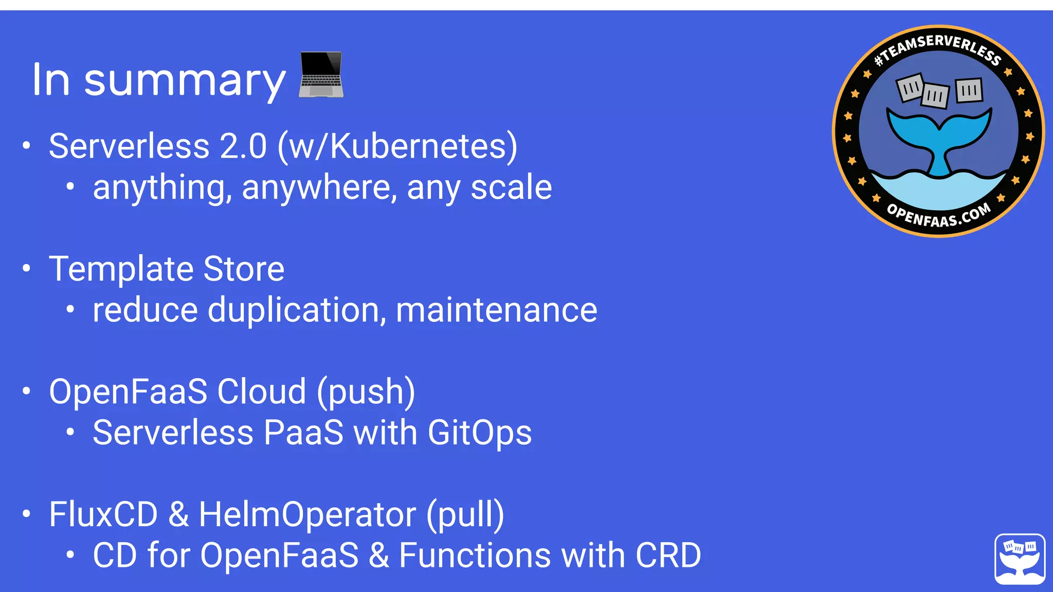In summary 💻
• Serverless 2.0 (w/Kubernetes)
• anything, anywhere, any scale
• Template Store
• reduce duplication, maintenance 
• OpenFaaS Cloud (push)
• Serverless PaaS with GitOps
• FluxCD & HelmOperator (pull)
• CD for OpenFaaS & Functions with CRD
 