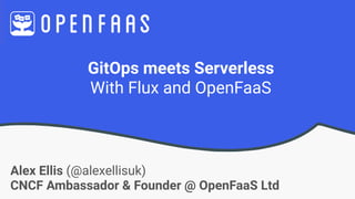GitOps meets Serverless
With Flux and OpenFaaS
Alex Ellis (@alexellisuk)
CNCF Ambassador & Founder @ OpenFaaS Ltd
 