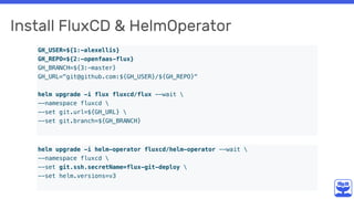 Install FluxCD & HelmOperator
GH_USER=${1:-alexellis}
GH_REPO=${2:-openfaas-flux}
GH_BRANCH=${3:-master}
GH_URL="git@github.com:${GH_USER}/${GH_REPO}"
helm upgrade -i flux fluxcd/flux --wait 
--namespace fluxcd 
--set git.url=${GH_URL} 
--set git.branch=${GH_BRANCH}
helm upgrade -i helm-operator fluxcd/helm-operator --wait 
--namespace fluxcd 
--set git.ssh.secretName=flux-git-deploy 
--set helm.versions=v3
 