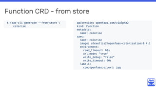 Function CRD - from store
$ faas-cli generate --from-store 
colorise
apiVersion: openfaas.com/v1alpha2
kind: Function
metadata:
name: colorise
spec:
name: colorise
image: alexellis2/openfaas-colorization:0.4.1
environment:
read_timeout: 60s
url_mode: "true"
write_debug: "false"
write_timeout: 60s
labels:
com.openfaas.ui.ext: jpg
 