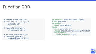 Function CRD
apiVersion: openfaas.com/v1alpha2
kind: Function
metadata:
name: generate-pdf
spec:
name: generate-pdf
image: alexellis2/generate-pdf:latest
environment:
write_timeout: "10s"
# Create a new Function
$ faas-cli new --lang go 
generate-pdf 
$ faas-cli generate 
-f generate-pdf.yml
# Or from Function Store
$ faas-cli generate 
--from-store colorise
 