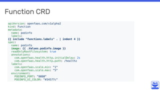 Function CRD
apiVersion: openfaas.com/v1alpha2
kind: Function
metadata:
name: podinfo
labels:
{{ include "functions.labels" . | indent 4 }}
spec:
name: podinfo
image: {{ .Values.podinfo.image }}
readOnlyRootFilesystem: true
annotations:
com.openfaas.health.http.initialDelay: 2s
com.openfaas.health.http.path: /healthz
labels:
com.openfaas.scale.min: "1"
com.openfaas.scale.max: "5"
environment:
PODINFO_PORT: "8080"
PODINFO_UI_COLOR: “#34577c"
 