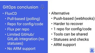 GitOps conclusion ⚖
• FluxCD
• Pull-based (polling)
• Repo for conﬁg/code
• Flux per repo
• Limited GitHub/
GitLab integration (no
statuses)
• No ARM support
• Alternative
• Push-based (webhooks)
• Harder to recover
• 1 repo for conﬁg/code
• Tools can be shared
• Statuses and checks
• ARM support
 