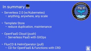 In summary 💻
• Serverless 2.0 (w/Kubernetes)
• anything, anywhere, any scale
• Template Store
• reduce duplication, maintenance 
• OpenFaaS Cloud (push)
• Serverless PaaS with GitOps
• FluxCD & HelmOperator (pull)
• CD for OpenFaaS & Functions with CRD
 