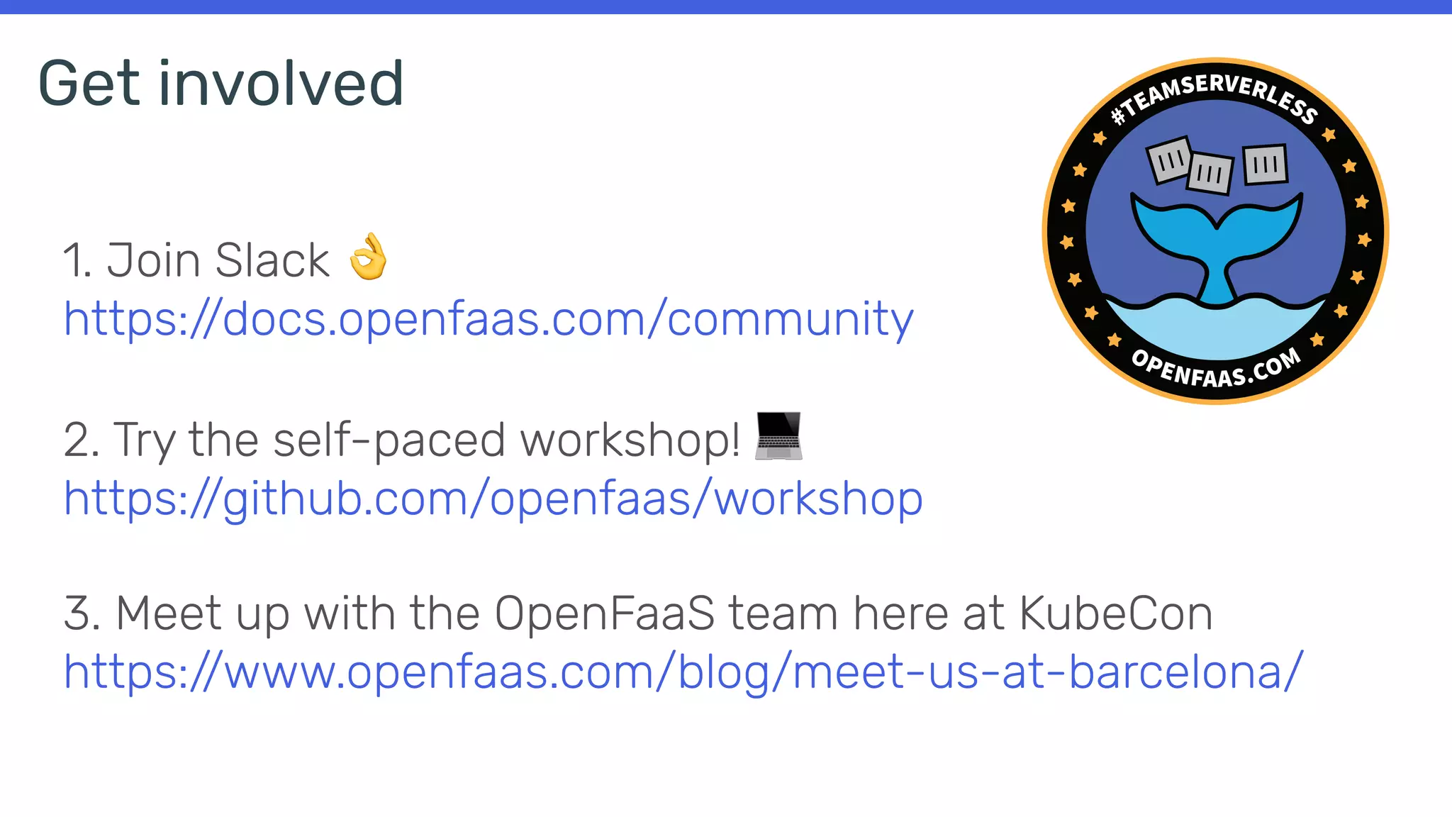 1. Join Slack 👌
https://docs.openfaas.com/community
2. Try the self-paced workshop! 💻
https://github.com/openfaas/workshop
3. Meet up with the OpenFaaS team here at KubeCon
https://www.openfaas.com/blog/meet-us-at-barcelona/
Get involved
 