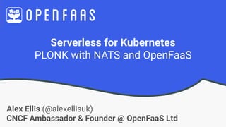Serverless for Kubernetes
PLONK with NATS and OpenFaaS
Alex Ellis (@alexellisuk)
CNCF Ambassador & Founder @ OpenFaaS Ltd
 