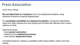 Press Association
From Chris Thorpe
We use OpenFaaS as a keystone of our new deployment pipeline, using
container functions to execute deployments.
I've completely remodelled our deployment pipeline, moving the organisation
away from older infrastructure and tooling such as Mercurial, Bamboo and a heavy
reliance on Chef.
OpenFaaS brings:
- much greater automation
- resiliency to the deployment process
- much quicker deployment times
Compelling features: resiliency, portability (within large estate), metrics and auto-
scaling.
 