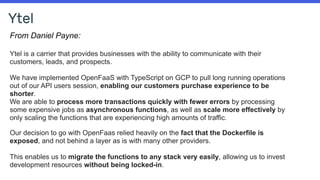 Ytel
From Daniel Payne:
Ytel is a carrier that provides businesses with the ability to communicate with their
customers, leads, and prospects.
We have implemented OpenFaaS with TypeScript on GCP to pull long running operations
out of our API users session, enabling our customers purchase experience to be
shorter.
We are able to process more transactions quickly with fewer errors by processing
some expensive jobs as asynchronous functions, as well as scale more effectively by
only scaling the functions that are experiencing high amounts of traffic.
Our decision to go with OpenFaas relied heavily on the fact that the Dockerfile is
exposed, and not behind a layer as is with many other providers.
This enables us to migrate the functions to any stack very easily, allowing us to invest
development resources without being locked-in.
 