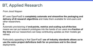 BT, Applied Research
From Joost Noppen
BT uses OpenFaaS to completely automate and streamline the packaging and
delivery of AI research algorithms and make them available for end-users and
other researchers.
B
Automatic provisioning of end-points, metrics and scaling out-of-the-box
means we can put research prototypes into the hands of our users in a fraction of
the time and our researchers can keep contributing updates as their models get
refined.
Particularly appealing is that OpenFaaS' use of industry standards allows us to
use the same project definitions both for on premises and in the cloud
deployments.
 
