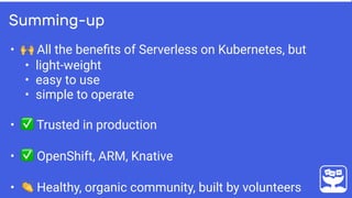 • 🙌 All the beneﬁts of Serverless on Kubernetes, but
• light-weight
• easy to use
• simple to operate
• ✅ Trusted in production
• ✅ OpenShift, ARM, Knative
• 👏 Healthy, organic community, built by volunteers
Summing-up
 