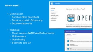What’s next?
• Coming soon
• Function Store (launched)
• Derek as a public GitHub app
• Documentation site
• Technical
• Cloud events - AWS/EventGrid connector
• Multi-tenancy
• OpenTracing
• Scaling to zero 0/1
Commits: 876, Forks: 372 Stars: 6589
 