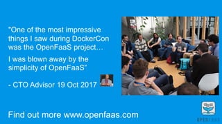 "One of the most impressive
things I saw during DockerCon
was the OpenFaaS project…
 
I was blown away by the
simplicity of OpenFaaS”
- CTO Advisor 19 Oct 2017
Commits: 876, Forks: 372 Stars: 6589
Find out more www.openfaas.com
 