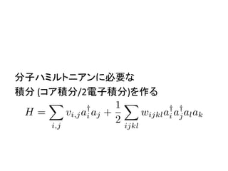 分子ハミルトニアンに必要な	
積分	(コア積分/2電子積分)を作る	
H =
X
i,j
vi,ja†
i aj +
1
2
X
ijkl
wijkla†
i a†
jalak
<latexit sha1_base64="KVhbHuy5kQXg6X+sm42PbfoxbU4=">AAACz3ichVFNTxRBEH07qOD6wYIXEy8TNxgTzaaGkGhISIheOLLgAgmLk56hd+ndno/MzC6ByRCu+gc8eNKEEMLP8OLRiwd+gvGI0YuJ1s4OUSFqTXrq9et61a+7nVCrOCE6KRkjly5fGR27Wr52/cbN8crE5Eoc9CJXNtxAB9GaI2KplS8biUq0XAsjKTxHy1Wn+3SwvtqXUawC/1myE8oNT7R91VKuSJiyK50Fc85sxj3PTtXDTmb2iyxs9by5KdptGTHumA/MZisSbmpl6XR2Juh0dWZun4Hzmt+w5tG1K1WqUR7mRWAVoIoiFoPKIZrYRAAXPXiQ8JEw1hCI+VuHBULI3AZS5iJGKl+XyFBmbY+rJFcIZrv8b/NsvWB9ng96xrna5V00j4iVJqboIx3RKb2nY/pE3//aK817DLzscHaGWhna4y9vL3/7r8rjnGDrl+qfnhO08Dj3qth7mDODU7hDfX/31eny7NJUeo/e0mf2/4ZO6B2fwO9/cQ/qcuk1yvwA1vnrvghWpmsW1az6THX+SfEUY7iDu7jP9/0I81jAIhq87wd8xY8SjLqxbewZ+8NSo1RobuGPMF78BMVHse4=</latexit><latexit sha1_base64="KVhbHuy5kQXg6X+sm42PbfoxbU4=">AAACz3ichVFNTxRBEH07qOD6wYIXEy8TNxgTzaaGkGhISIheOLLgAgmLk56hd+ndno/MzC6ByRCu+gc8eNKEEMLP8OLRiwd+gvGI0YuJ1s4OUSFqTXrq9et61a+7nVCrOCE6KRkjly5fGR27Wr52/cbN8crE5Eoc9CJXNtxAB9GaI2KplS8biUq0XAsjKTxHy1Wn+3SwvtqXUawC/1myE8oNT7R91VKuSJiyK50Fc85sxj3PTtXDTmb2iyxs9by5KdptGTHumA/MZisSbmpl6XR2Juh0dWZun4Hzmt+w5tG1K1WqUR7mRWAVoIoiFoPKIZrYRAAXPXiQ8JEw1hCI+VuHBULI3AZS5iJGKl+XyFBmbY+rJFcIZrv8b/NsvWB9ng96xrna5V00j4iVJqboIx3RKb2nY/pE3//aK817DLzscHaGWhna4y9vL3/7r8rjnGDrl+qfnhO08Dj3qth7mDODU7hDfX/31eny7NJUeo/e0mf2/4ZO6B2fwO9/cQ/qcuk1yvwA1vnrvghWpmsW1az6THX+SfEUY7iDu7jP9/0I81jAIhq87wd8xY8SjLqxbewZ+8NSo1RobuGPMF78BMVHse4=</latexit><latexit sha1_base64="KVhbHuy5kQXg6X+sm42PbfoxbU4=">AAACz3ichVFNTxRBEH07qOD6wYIXEy8TNxgTzaaGkGhISIheOLLgAgmLk56hd+ndno/MzC6ByRCu+gc8eNKEEMLP8OLRiwd+gvGI0YuJ1s4OUSFqTXrq9et61a+7nVCrOCE6KRkjly5fGR27Wr52/cbN8crE5Eoc9CJXNtxAB9GaI2KplS8biUq0XAsjKTxHy1Wn+3SwvtqXUawC/1myE8oNT7R91VKuSJiyK50Fc85sxj3PTtXDTmb2iyxs9by5KdptGTHumA/MZisSbmpl6XR2Juh0dWZun4Hzmt+w5tG1K1WqUR7mRWAVoIoiFoPKIZrYRAAXPXiQ8JEw1hCI+VuHBULI3AZS5iJGKl+XyFBmbY+rJFcIZrv8b/NsvWB9ng96xrna5V00j4iVJqboIx3RKb2nY/pE3//aK817DLzscHaGWhna4y9vL3/7r8rjnGDrl+qfnhO08Dj3qth7mDODU7hDfX/31eny7NJUeo/e0mf2/4ZO6B2fwO9/cQ/qcuk1yvwA1vnrvghWpmsW1az6THX+SfEUY7iDu7jP9/0I81jAIhq87wd8xY8SjLqxbewZ+8NSo1RobuGPMF78BMVHse4=</latexit><latexit sha1_base64="KVhbHuy5kQXg6X+sm42PbfoxbU4=">AAACz3ichVFNTxRBEH07qOD6wYIXEy8TNxgTzaaGkGhISIheOLLgAgmLk56hd+ndno/MzC6ByRCu+gc8eNKEEMLP8OLRiwd+gvGI0YuJ1s4OUSFqTXrq9et61a+7nVCrOCE6KRkjly5fGR27Wr52/cbN8crE5Eoc9CJXNtxAB9GaI2KplS8biUq0XAsjKTxHy1Wn+3SwvtqXUawC/1myE8oNT7R91VKuSJiyK50Fc85sxj3PTtXDTmb2iyxs9by5KdptGTHumA/MZisSbmpl6XR2Juh0dWZun4Hzmt+w5tG1K1WqUR7mRWAVoIoiFoPKIZrYRAAXPXiQ8JEw1hCI+VuHBULI3AZS5iJGKl+XyFBmbY+rJFcIZrv8b/NsvWB9ng96xrna5V00j4iVJqboIx3RKb2nY/pE3//aK817DLzscHaGWhna4y9vL3/7r8rjnGDrl+qfnhO08Dj3qth7mDODU7hDfX/31eny7NJUeo/e0mf2/4ZO6B2fwO9/cQ/qcuk1yvwA1vnrvghWpmsW1az6THX+SfEUY7iDu7jP9/0I81jAIhq87wd8xY8SjLqxbewZ+8NSo1RobuGPMF78BMVHse4=</latexit>
 